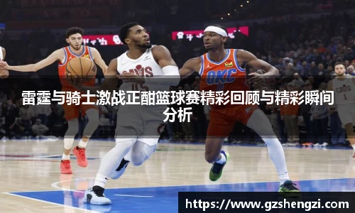 雷霆与骑士激战正酣篮球赛精彩回顾与精彩瞬间分析